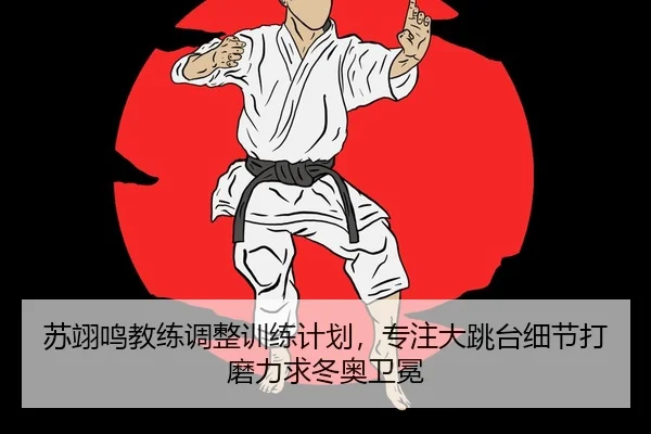 苏翊鸣教练调整训练计划，专注大跳台细节打磨力求冬奥卫冕